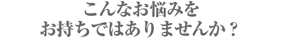 こんなお悩みをお持ちではありませんか？